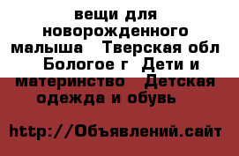 вещи для новорожденного малыша - Тверская обл., Бологое г. Дети и материнство » Детская одежда и обувь   